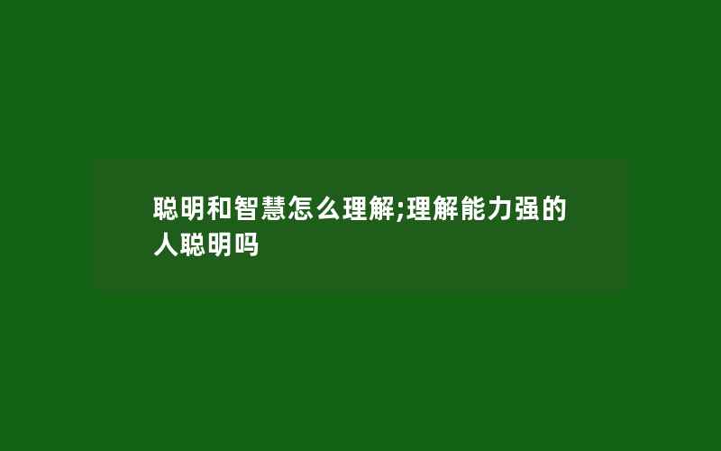 聪明和智慧怎么理解;理解能力强的人聪明吗