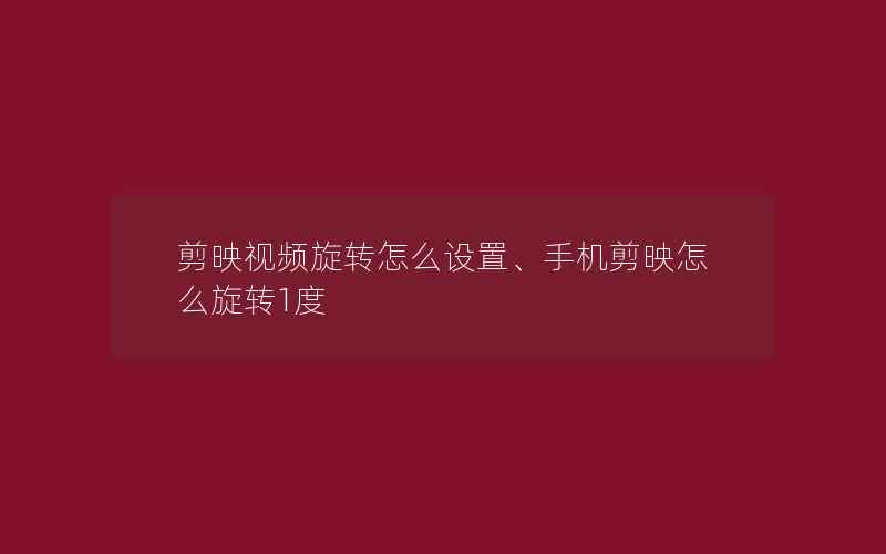 剪映视频旋转怎么设置、手机剪映怎么旋转1度