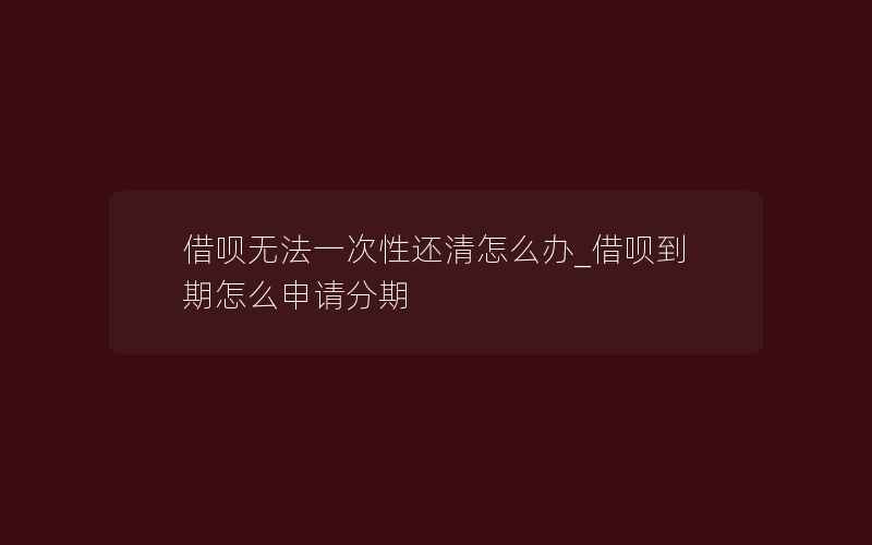 借呗无法一次性还清怎么办_借呗到期怎么申请分期