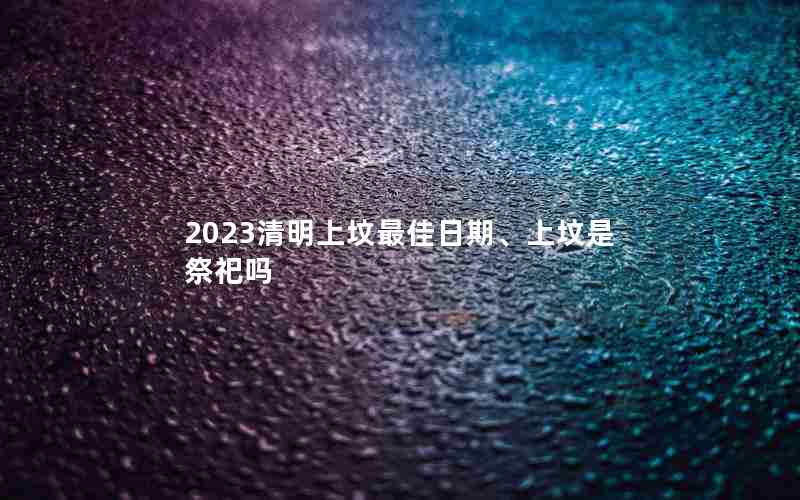 2023清明上坟最佳日期、上坟是祭祀吗