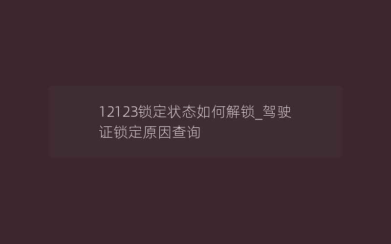 12123锁定状态如何解锁_驾驶证锁定原因查询