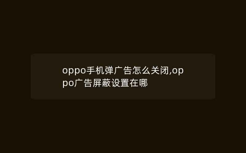 oppo手机弹广告怎么关闭,oppo广告屏蔽设置在哪