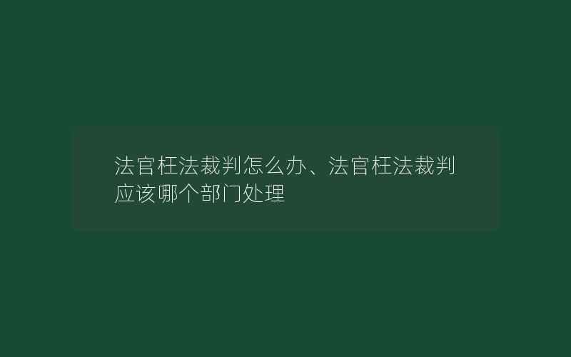 法官枉法裁判怎么办、法官枉法裁判应该哪个部门处理