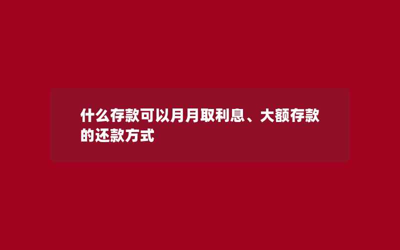 什么存款可以月月取利息、大额存款的还款方式