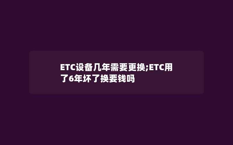 ETC设备几年需要更换;ETC用了6年坏了换要钱吗