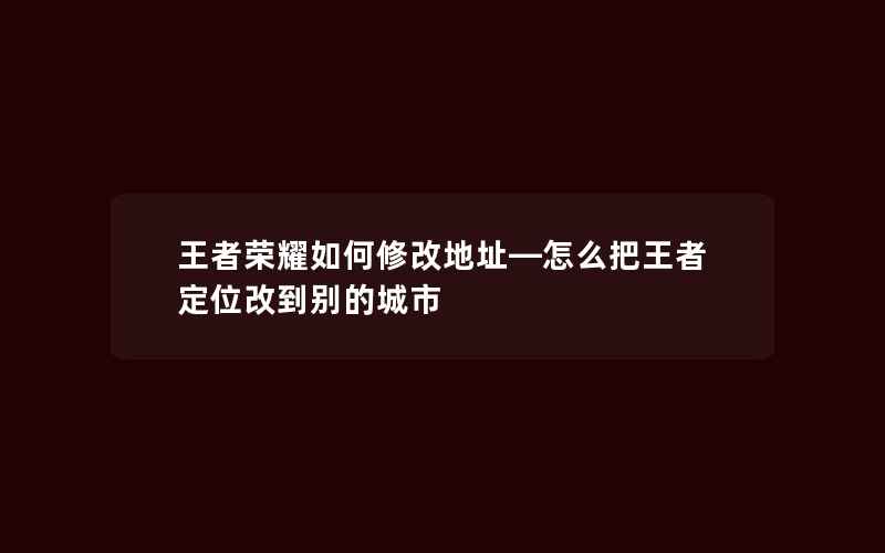 王者荣耀如何修改地址—怎么把王者定位改到别的城市