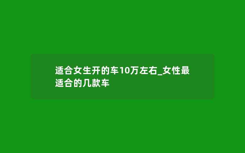 适合女生开的车10万左右_女性最适合的几款车