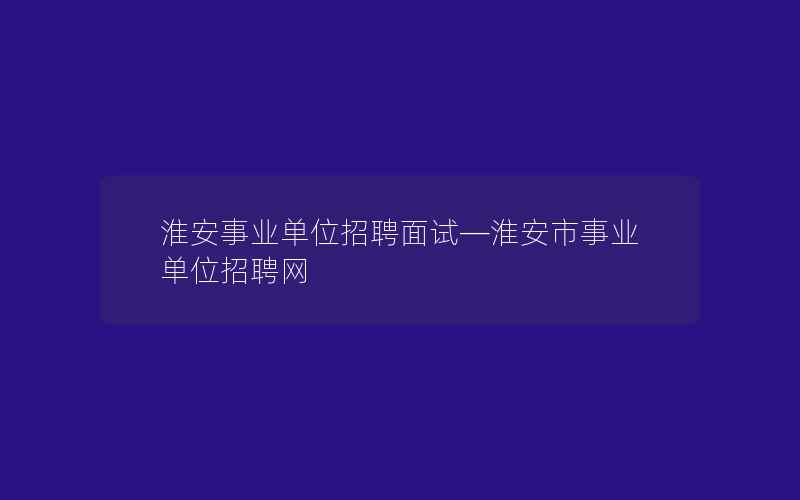 淮安事业单位招聘面试—淮安市事业单位招聘网