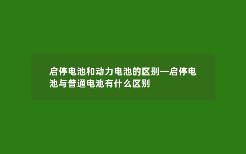 启停电池和动力电池的区别—启停电池与普通电池有什么区别