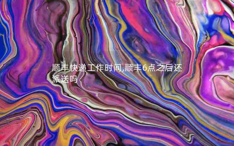 顺丰快递工作时间,顺丰6点之后还派送吗