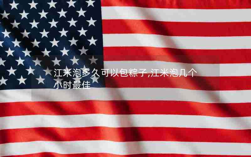 江米泡多久可以包粽子,江米泡几个小时最佳