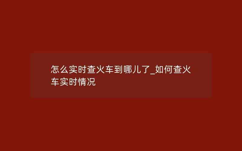 怎么实时查火车到哪儿了_如何查火车实时情况