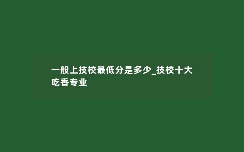 一般上技校最低分是多少_技校十大吃香专业