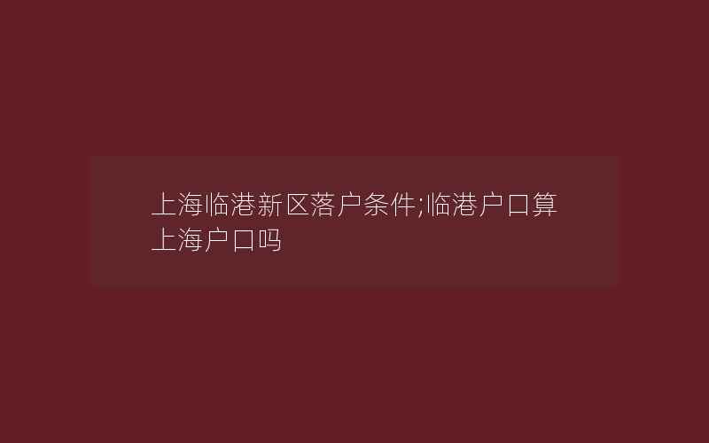 上海临港新区落户条件;临港户口算上海户口吗