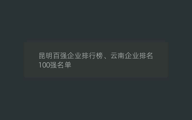 昆明百强企业排行榜、云南企业排名100强名单