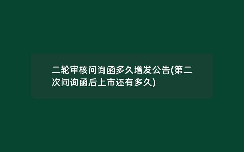 二轮审核问询函多久增发公告(第二次问询函后上市还有多久)