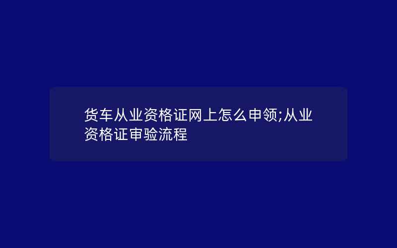 货车从业资格证网上怎么申领;从业资格证审验流程