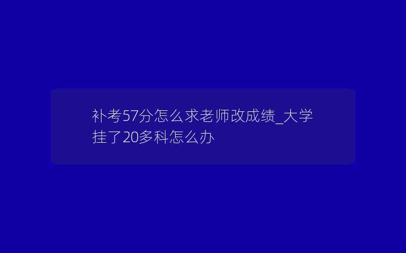 补考57分怎么求老师改成绩_大学挂了20多科怎么办