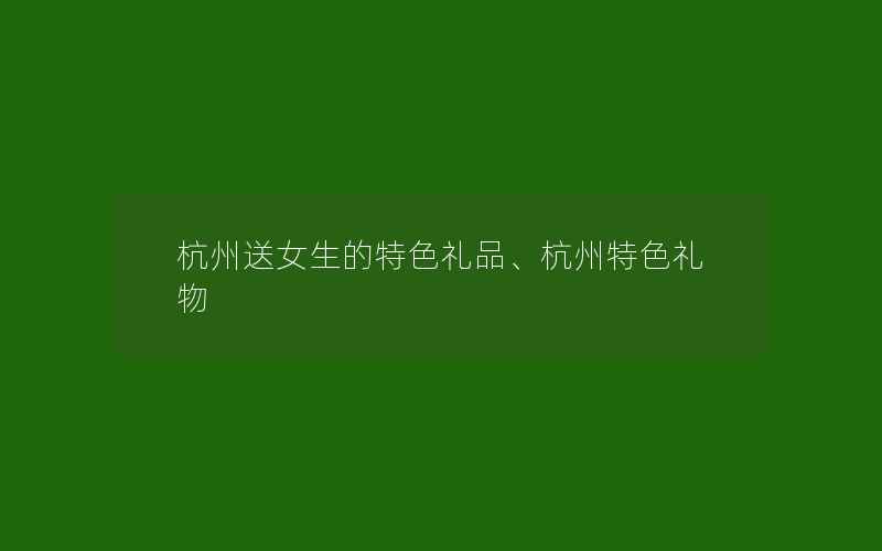 杭州送女生的特色礼品、杭州特色礼物