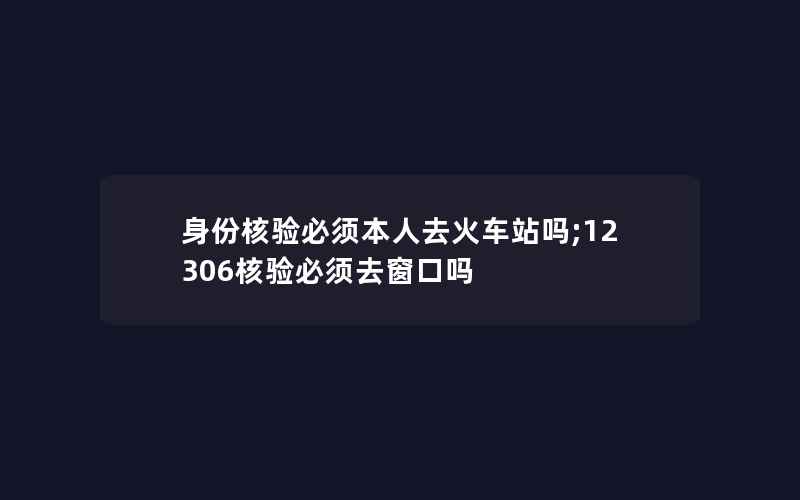 身份核验必须本人去火车站吗;12306核验必须去窗口吗