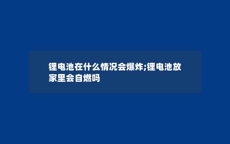 锂电池在什么情况会爆炸;锂电池放家里会自燃吗