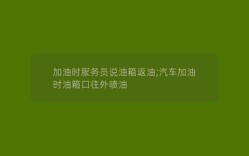 加油时服务员说油箱返油;汽车加油时油箱口往外喷油