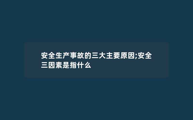 安全生产事故的三大主要原因;安全三因素是指什么