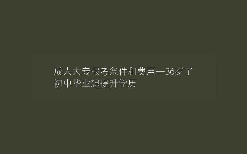 成人大专报考条件和费用—36岁了初中毕业想提升学历