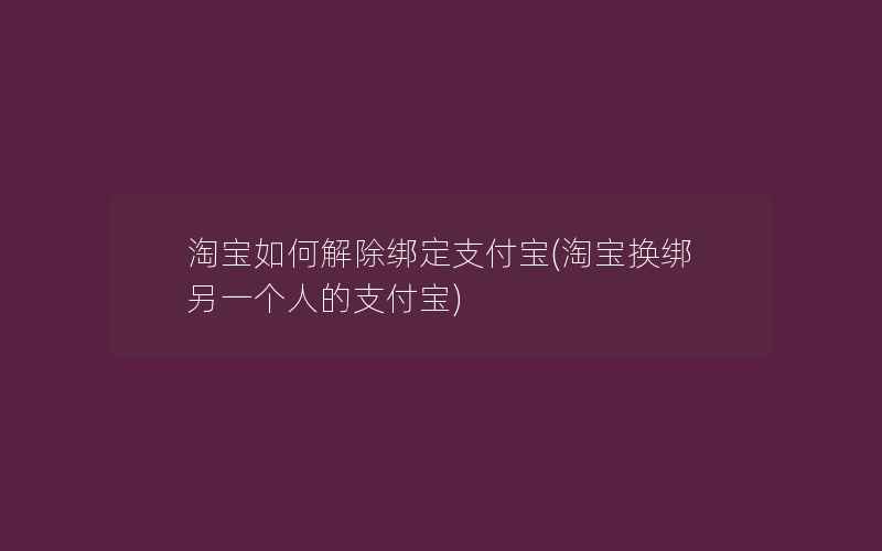 淘宝如何解除绑定支付宝(淘宝换绑另一个人的支付宝)