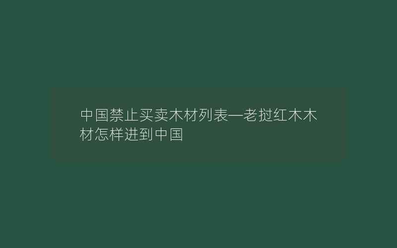 中国禁止买卖木材列表—老挝红木木材怎样进到中国