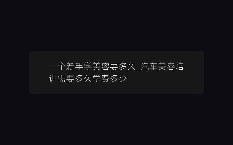 一个新手学美容要多久_汽车美容培训需要多久学费多少