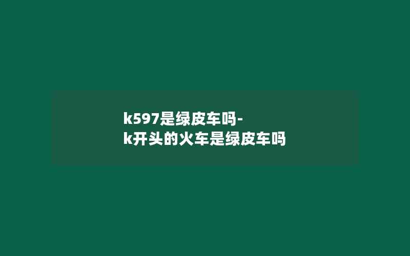 k597是绿皮车吗-k开头的火车是绿皮车吗