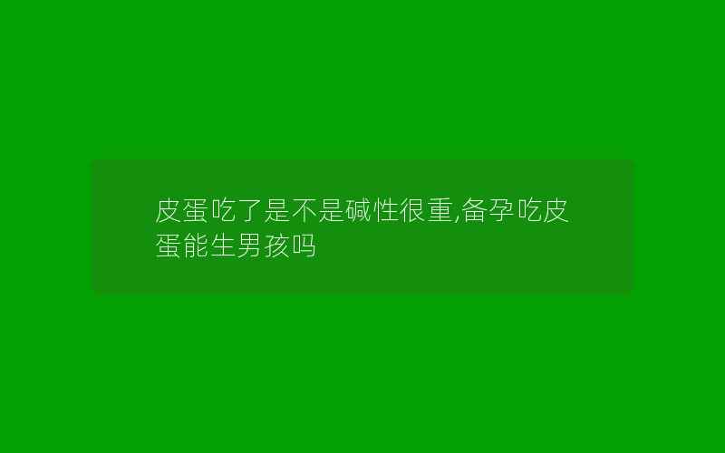 皮蛋吃了是不是碱性很重,备孕吃皮蛋能生男孩吗