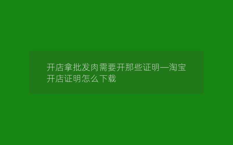 开店拿批发肉需要开那些证明—淘宝开店证明怎么下载