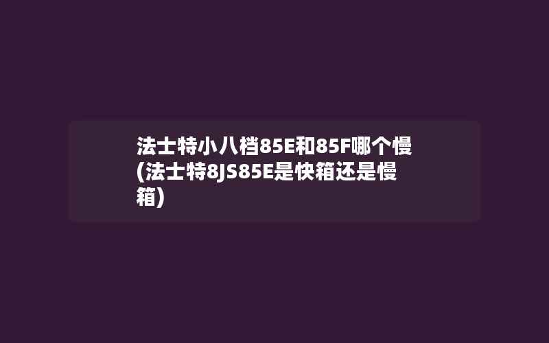 法士特小八档85E和85F哪个慢(法士特8JS85E是快箱还是慢箱)