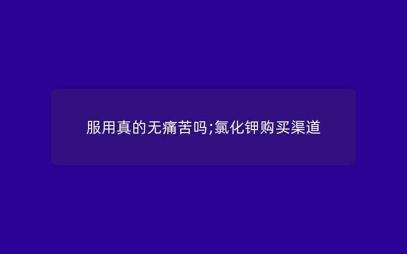 服用真的无痛苦吗;氯化钾购买渠道