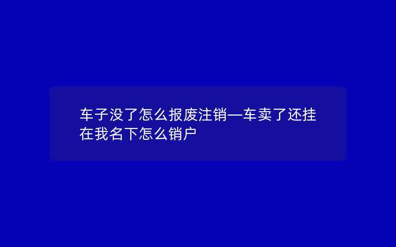 车子没了怎么报废注销—车卖了还挂在我名下怎么销户