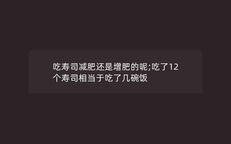 吃寿司减肥还是增肥的呢;吃了12个寿司相当于吃了几碗饭