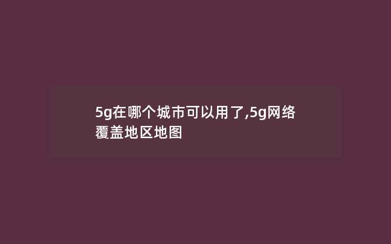 5g在哪个城市可以用了,5g网络覆盖地区地图