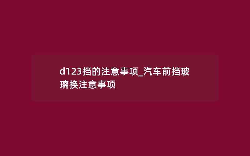 d123挡的注意事项_汽车前挡玻璃换注意事项