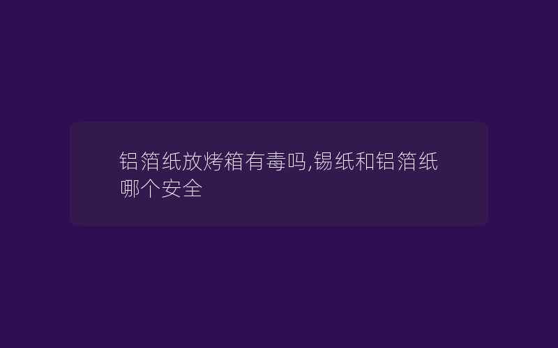 铝箔纸放烤箱有毒吗,锡纸和铝箔纸哪个安全