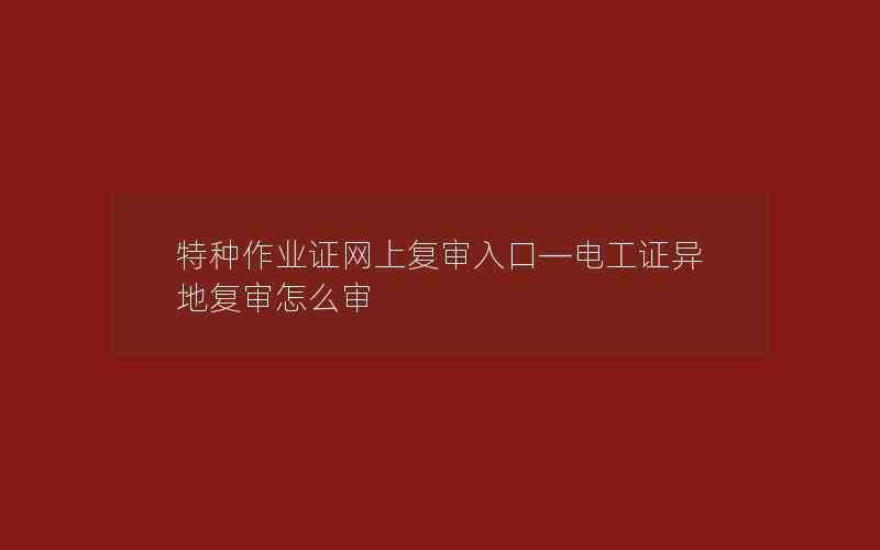 特种作业证网上复审入口—电工证异地复审怎么审