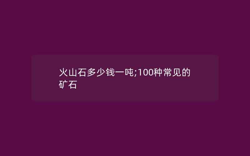 火山石多少钱一吨;100种常见的矿石