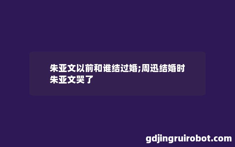 朱亚文以前和谁结过婚;周迅结婚时朱亚文哭了