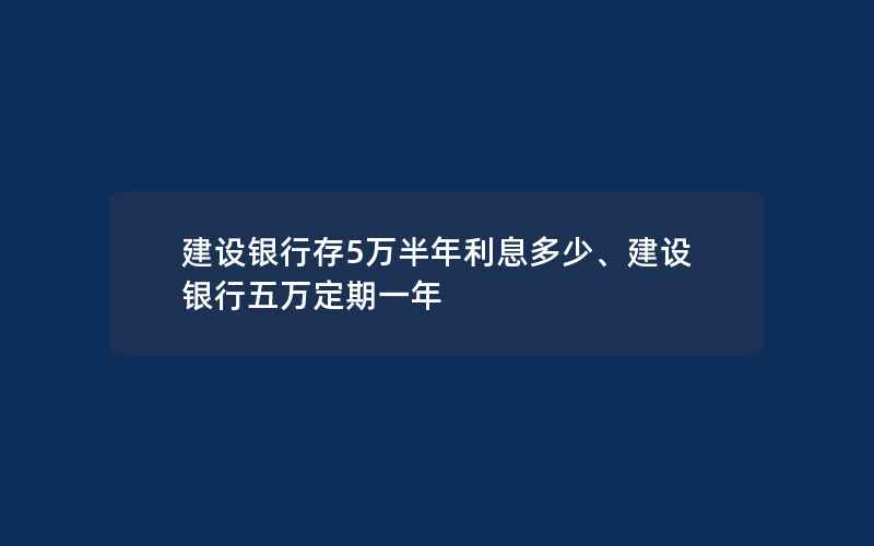 建设银行存5万半年利息多少、建设银行五万定期一年