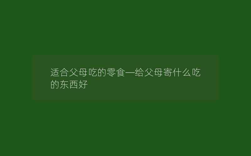 适合父母吃的零食—给父母寄什么吃的东西好