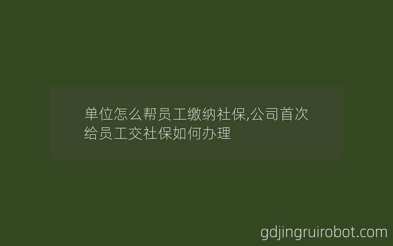 单位怎么帮员工缴纳社保,公司首次给员工交社保如何办理