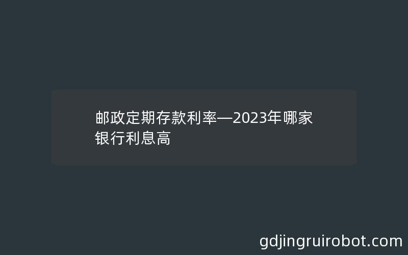 邮政定期存款利率—2023年哪家银行利息高