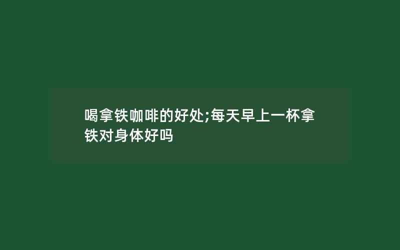 喝拿铁咖啡的好处;每天早上一杯拿铁对身体好吗