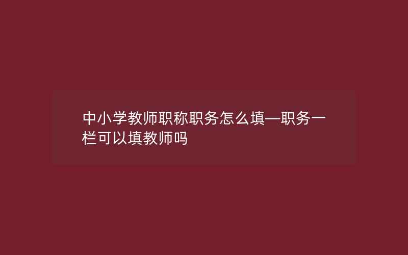 中小学教师职称职务怎么填—职务一栏可以填教师吗